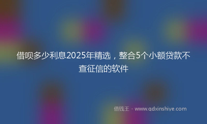 借呗多少利息2025年精选，整合5个小额贷款不查征信的软件