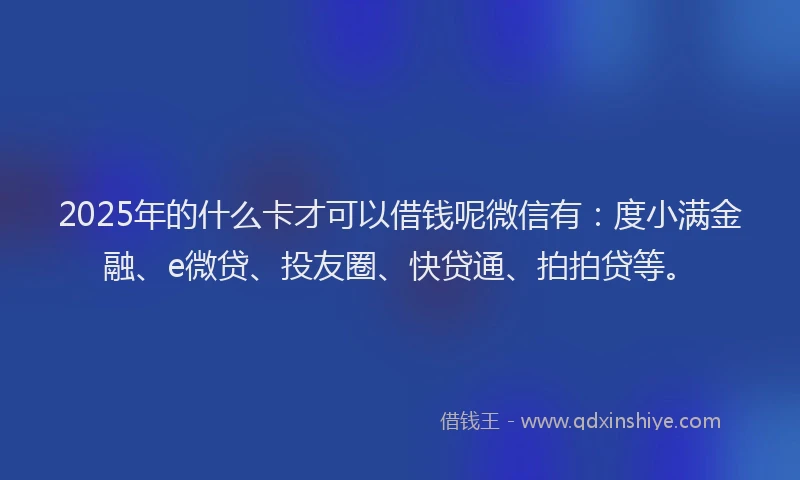 2025年的什么卡才可以借钱呢微信有：度小满金融、e微贷、投友圈、快贷通、拍拍贷等。
