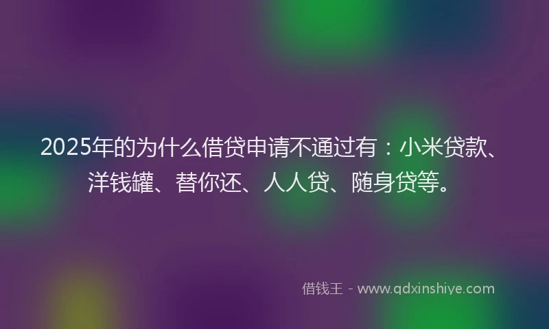 2025年的为什么借贷申请不通过有：小米贷款、洋钱罐、替你还、人人贷、随身贷等。