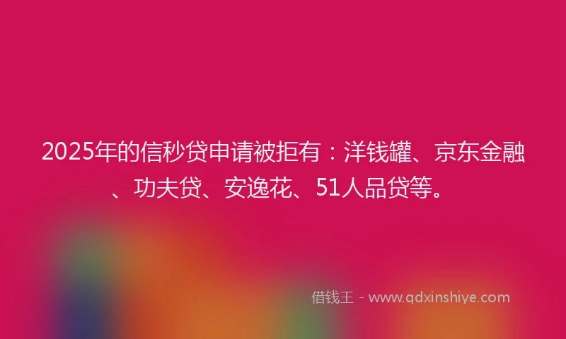 2025年的信秒贷申请被拒有：洋钱罐、京东金融、功夫贷、安逸花、51人品贷等。