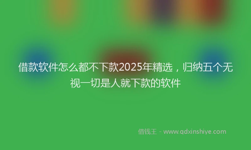 借款软件怎么都不下款2025年精选，归纳五个无视一切是人就下款的软件