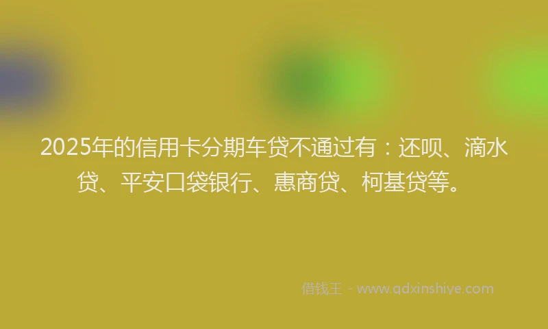2025年的信用卡分期车贷不通过有：还呗、滴水贷、平安口袋银行、惠商贷、柯基贷等。