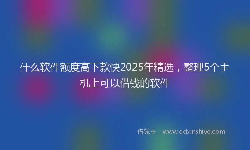 什么软件额度高下款快2025年精选，整理5个手机上可以借钱的软件