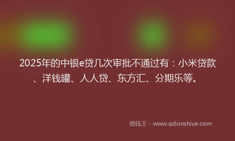 2025年的中银e贷几次审批不通过有：小米贷款、洋钱罐、人人贷、东方汇、分期乐等。