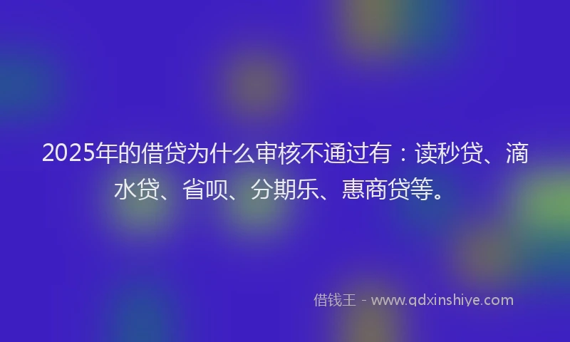 2025年的借贷为什么审核不通过有：读秒贷、滴水贷、省呗、分期乐、惠商贷等。