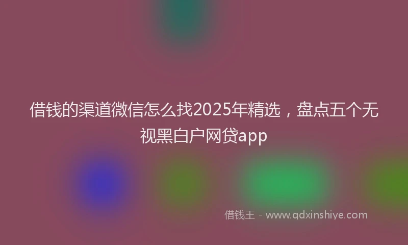 借钱的渠道微信怎么找2025年精选，盘点五个无视黑白户网贷app