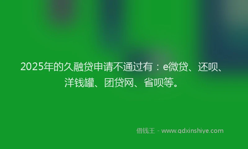 2025年的久融贷申请不通过有：e微贷、还呗、洋钱罐、团贷网、省呗等。