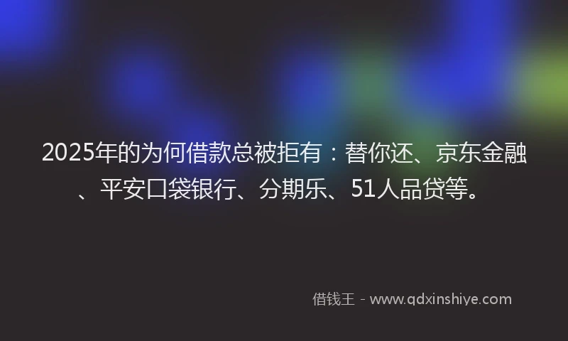 2025年的为何借款总被拒有：替你还、京东金融、平安口袋银行、分期乐、51人品贷等。