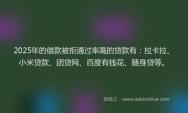 2025年的借款被拒通过率高的贷款有：拉卡拉、小米贷款、团贷网、百度有钱花、随身贷等。