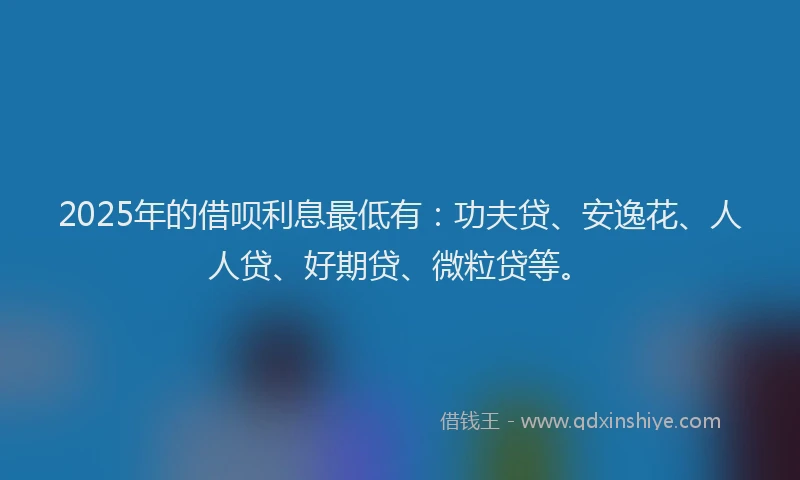 2025年的借呗利息最低有：功夫贷、安逸花、人人贷、好期贷、微粒贷等。