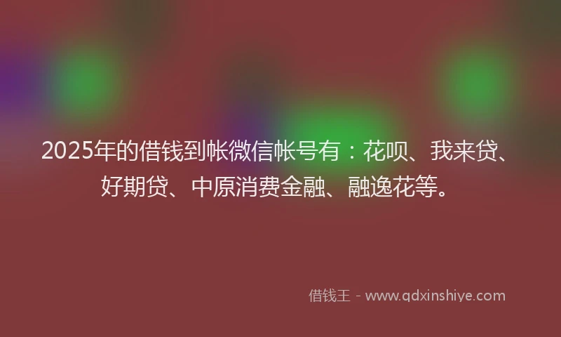 2025年的借钱到帐微信帐号有：花呗、我来贷、好期贷、中原消费金融、融逸花等。
