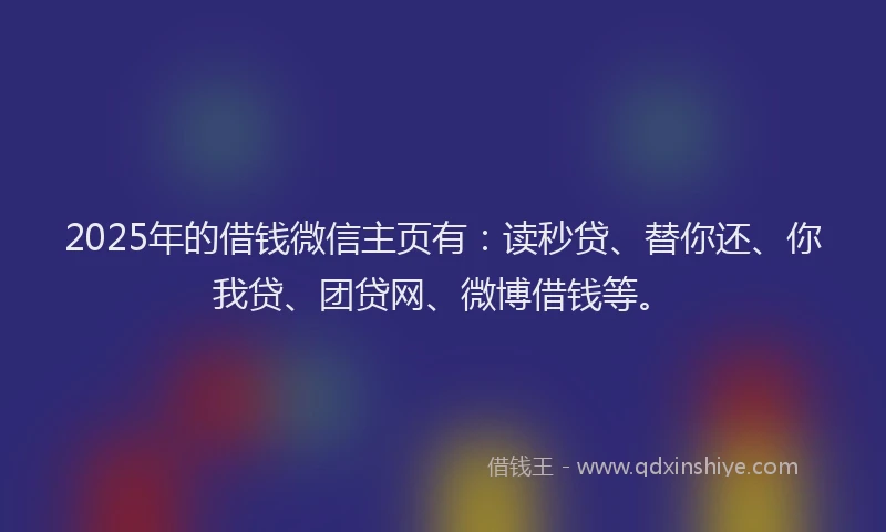 2025年的借钱微信主页有：读秒贷、替你还、你我贷、团贷网、微博借钱等。