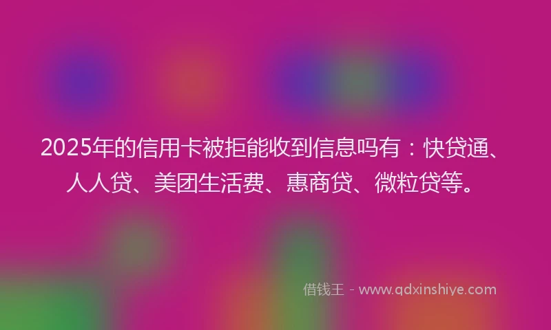 2025年的信用卡被拒能收到信息吗有：快贷通、人人贷、美团生活费、惠商贷、微粒贷等。