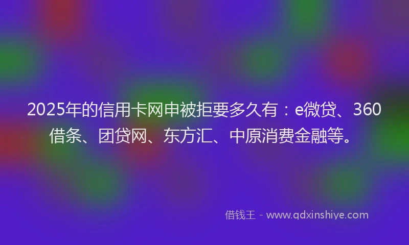 2025年的信用卡网申被拒要多久有：e微贷、360借条、团贷网、东方汇、中原消费金融等。