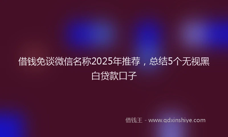 借钱免谈微信名称2025年推荐，总结5个无视黑白贷款口子