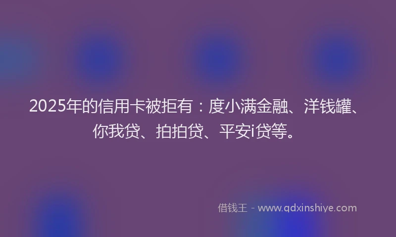 2025年的信用卡被拒有：度小满金融、洋钱罐、你我贷、拍拍贷、平安i贷等。