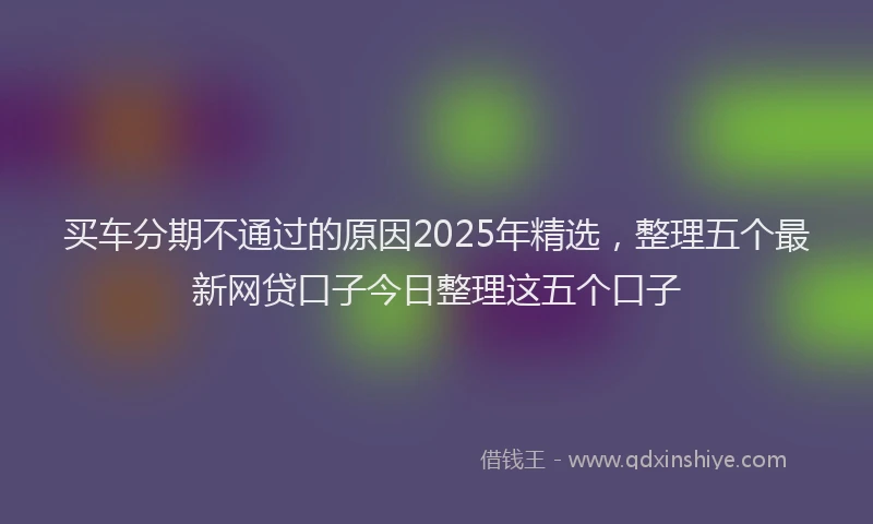 买车分期不通过的原因2025年精选，整理五个最新网贷口子今日整理这五个口子