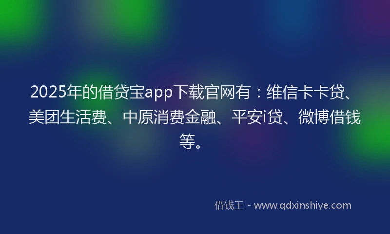 2025年的借贷宝app下载官网有：维信卡卡贷、美团生活费、中原消费金融、平安i贷、微博借钱等。