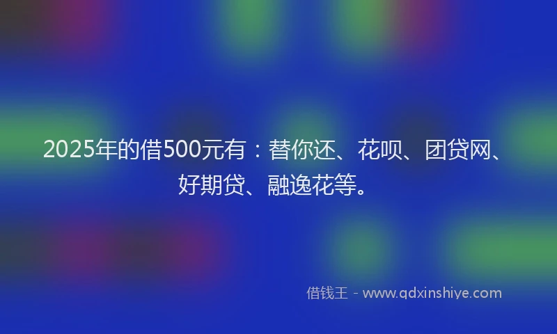 2025年的借500元有：替你还、花呗、团贷网、好期贷、融逸花等。