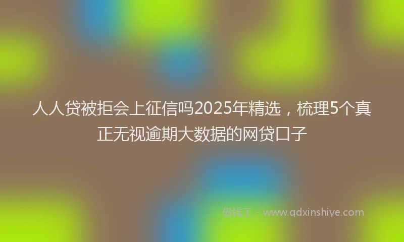 人人贷被拒会上征信吗2025年精选，梳理5个真正无视逾期大数据的网贷口子
