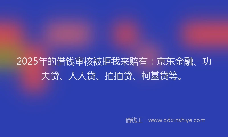 2025年的借钱审核被拒我来赔有：京东金融、功夫贷、人人贷、拍拍贷、柯基贷等。
