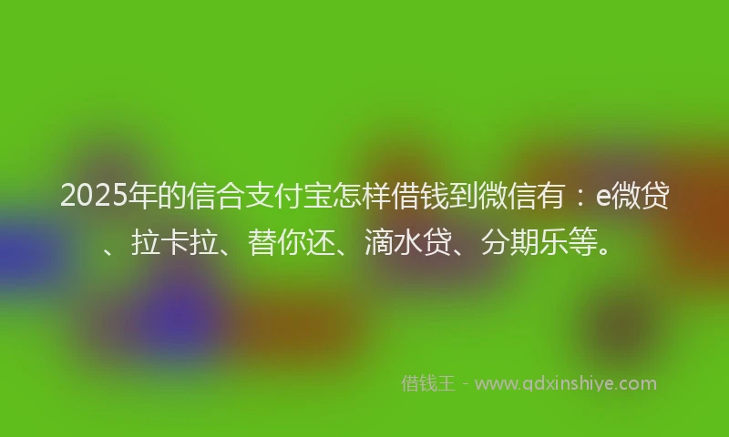 2025年的信合支付宝怎样借钱到微信有：e微贷、拉卡拉、替你还、滴水贷、分期乐等。