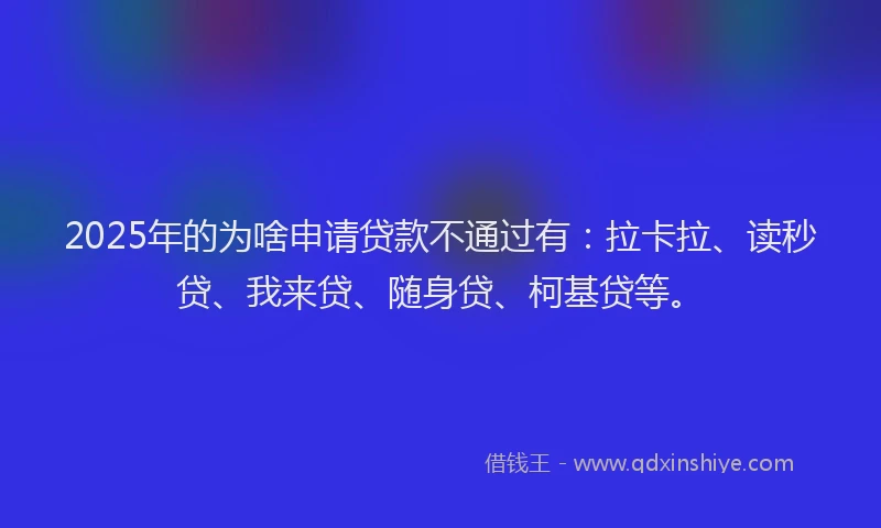 2025年的为啥申请贷款不通过有：拉卡拉、读秒贷、我来贷、随身贷、柯基贷等。