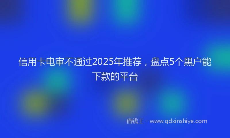 信用卡电审不通过2025年推荐，盘点5个黑户能下款的平台