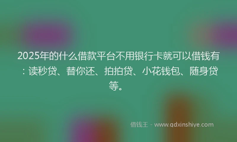 2025年的什么借款平台不用银行卡就可以借钱有：读秒贷、替你还、拍拍贷、小花钱包、随身贷等。