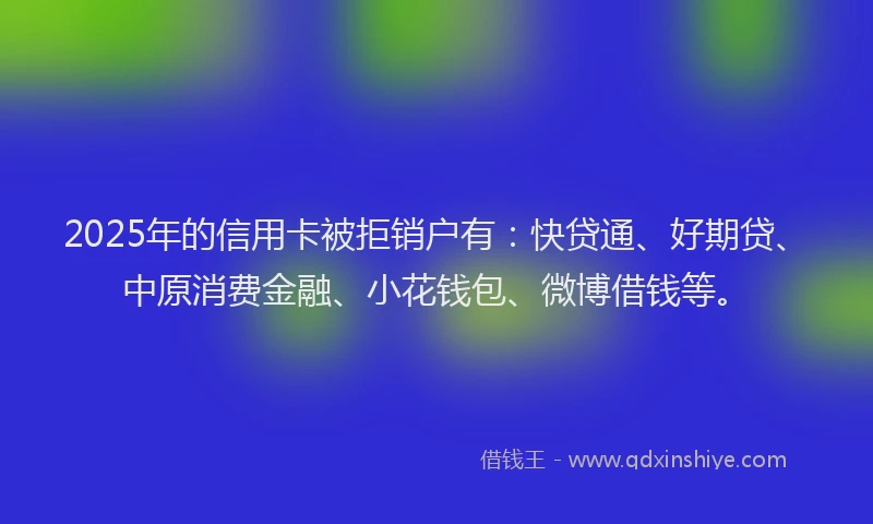 2025年的信用卡被拒销户有：快贷通、好期贷、中原消费金融、小花钱包、微博借钱等。
