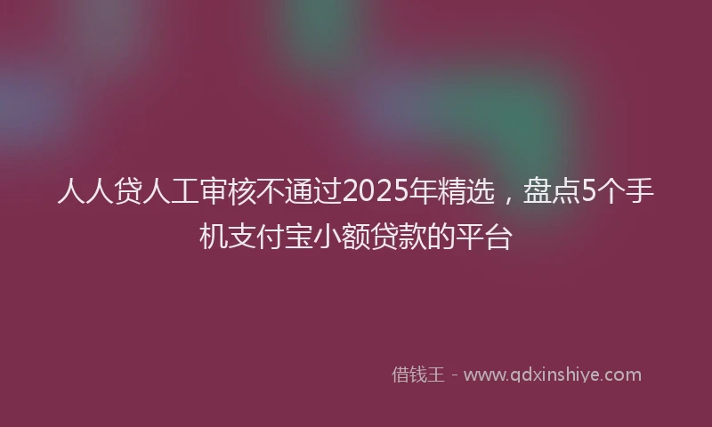 人人贷人工审核不通过2025年精选，盘点5个手机支付宝小额贷款的平台