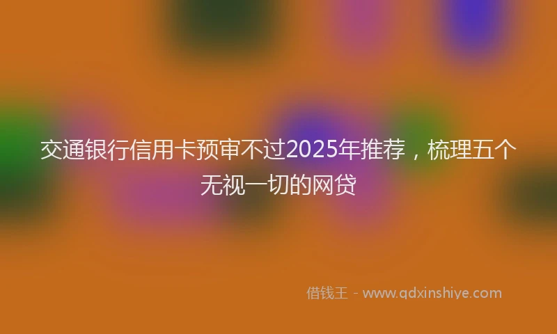 交通银行信用卡预审不过2025年推荐，梳理五个无视一切的网贷