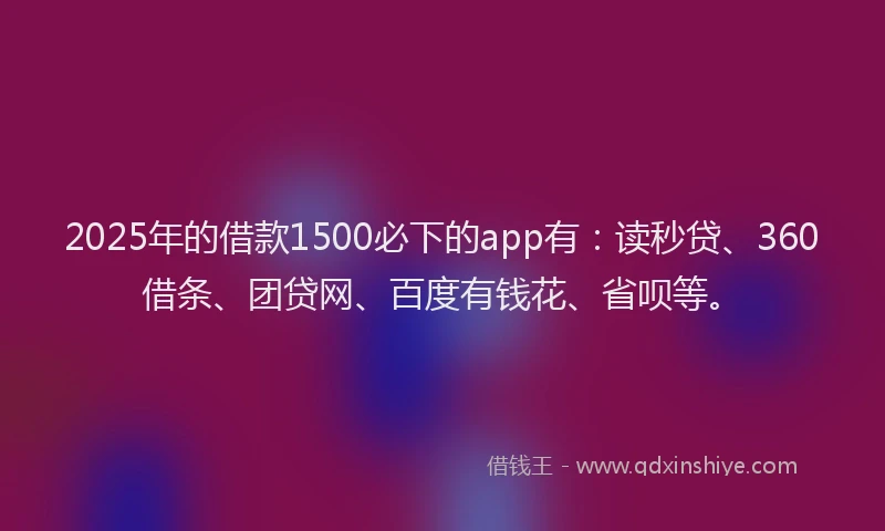 2025年的借款1500必下的app有：读秒贷、360借条、团贷网、百度有钱花、省呗等。