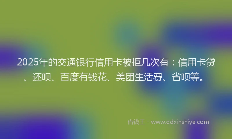 2025年的交通银行信用卡被拒几次有：信用卡贷、还呗、百度有钱花、美团生活费、省呗等。