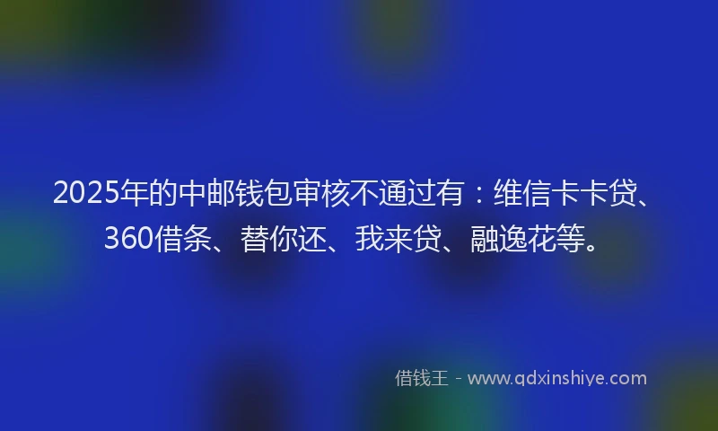2025年的中邮钱包审核不通过有：维信卡卡贷、360借条、替你还、我来贷、融逸花等。