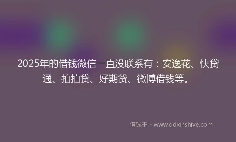 2025年的借钱微信一直没联系有：安逸花、快贷通、拍拍贷、好期贷、微博借钱等。