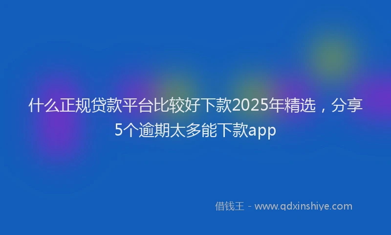什么正规贷款平台比较好下款2025年精选，分享5个逾期太多能下款app