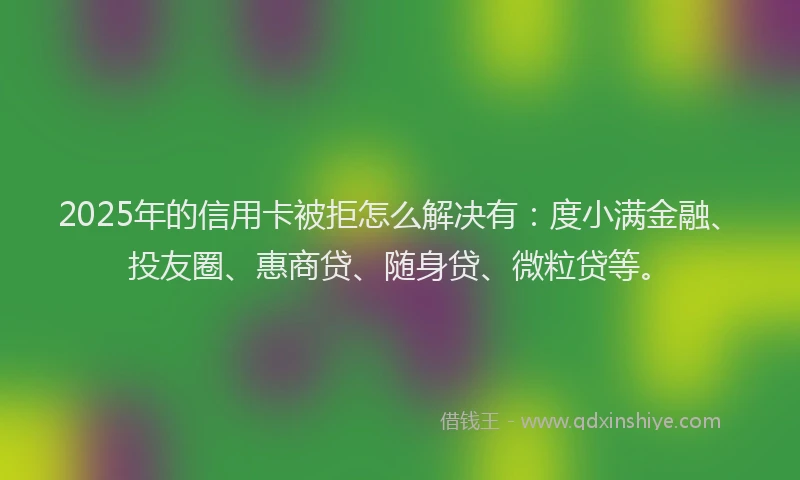2025年的信用卡被拒怎么解决有：度小满金融、投友圈、惠商贷、随身贷、微粒贷等。