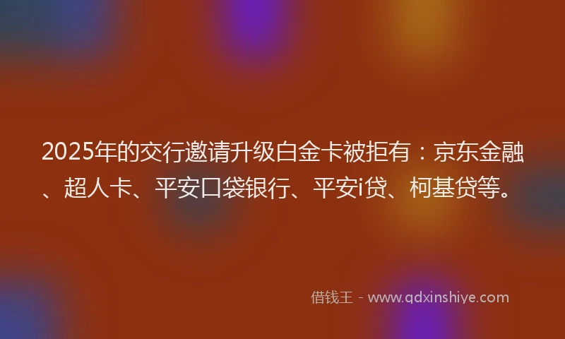 2025年的交行邀请升级白金卡被拒有：京东金融、超人卡、平安口袋银行、平安i贷、柯基贷等。