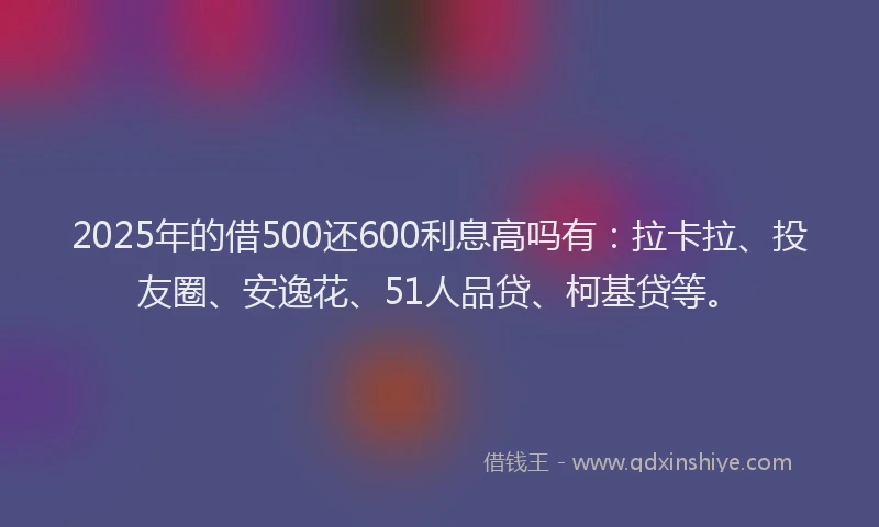 2025年的借500还600利息高吗有：拉卡拉、投友圈、安逸花、51人品贷、柯基贷等。