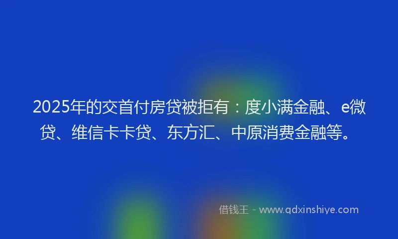 2025年的交首付房贷被拒有：度小满金融、e微贷、维信卡卡贷、东方汇、中原消费金融等。