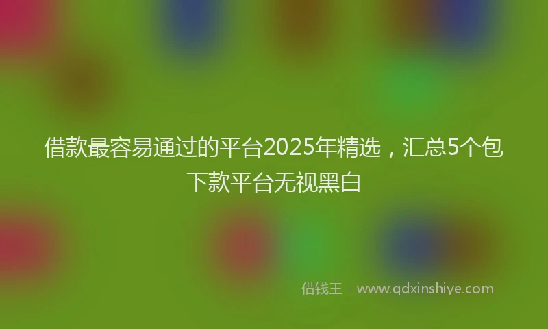 借款最容易通过的平台2025年精选，汇总5个包下款平台无视黑白