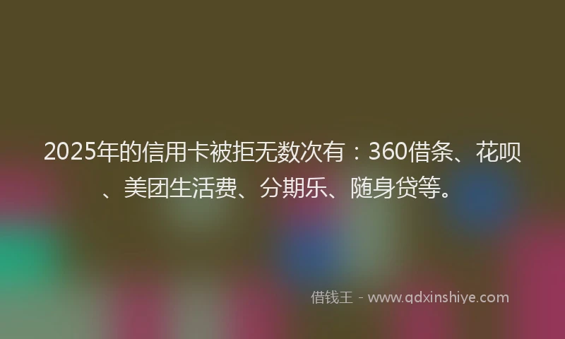 2025年的信用卡被拒无数次有：360借条、花呗、美团生活费、分期乐、随身贷等。