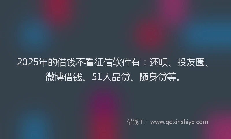 2025年的借钱不看征信软件有：还呗、投友圈、微博借钱、51人品贷、随身贷等。