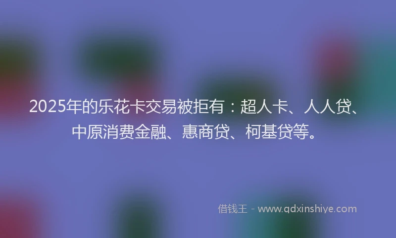 2025年的乐花卡交易被拒有：超人卡、人人贷、中原消费金融、惠商贷、柯基贷等。
