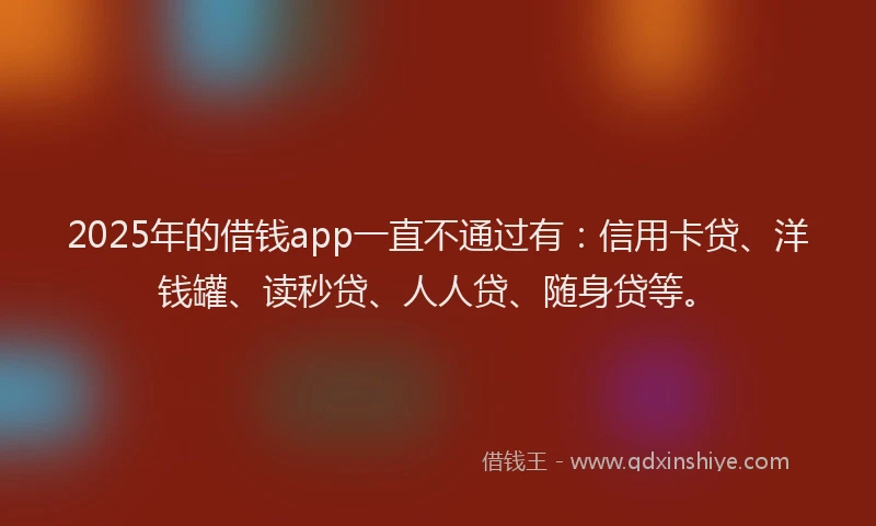 2025年的借钱app一直不通过有：信用卡贷、洋钱罐、读秒贷、人人贷、随身贷等。