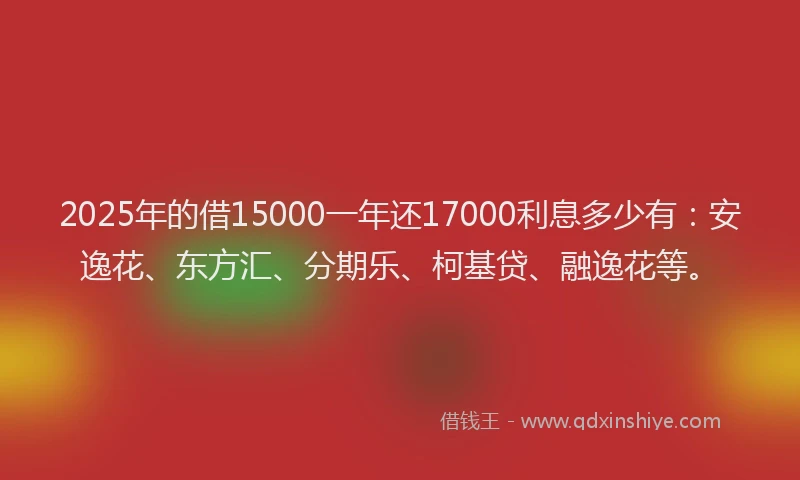 2025年的借15000一年还17000利息多少有：安逸花、东方汇、分期乐、柯基贷、融逸花等。