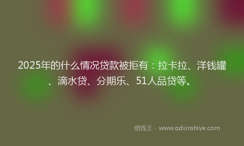 2025年的什么情况贷款被拒有：拉卡拉、洋钱罐、滴水贷、分期乐、51人品贷等。