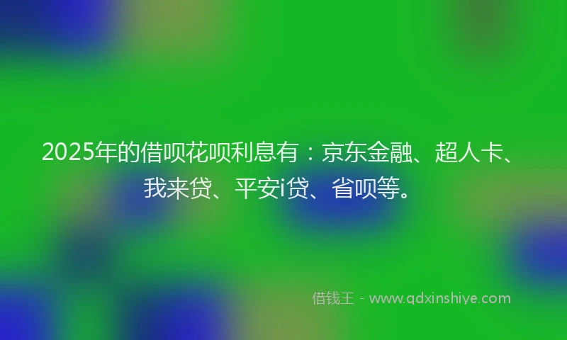 2025年的借呗花呗利息有：京东金融、超人卡、我来贷、平安i贷、省呗等。