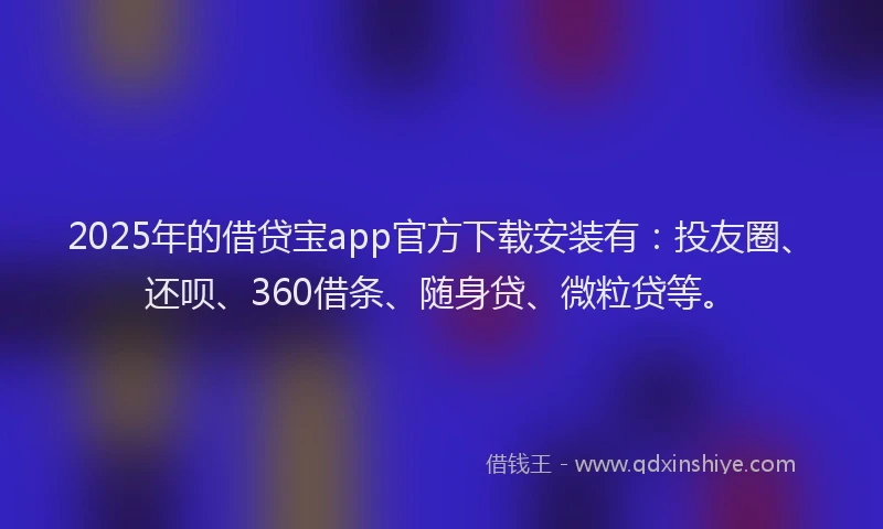 2025年的借贷宝app官方下载安装有：投友圈、还呗、360借条、随身贷、微粒贷等。